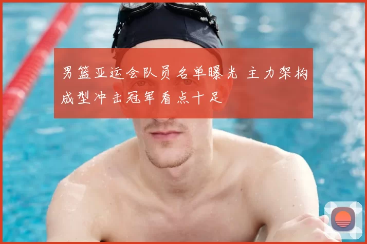 男篮亚运会队员名单曝光 主力架构成型冲击冠军看点十足