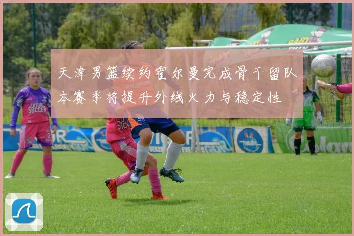 天津男篮续约霍尔曼完成骨干留队本赛季将提升外线火力与稳定性