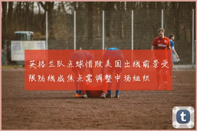 英格兰队点球惜败美国出线前景受限防线成焦点需调整中场组织