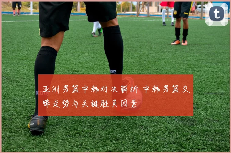 亚洲男篮中韩对决解析 中韩男篮交锋走势与关键胜负因素