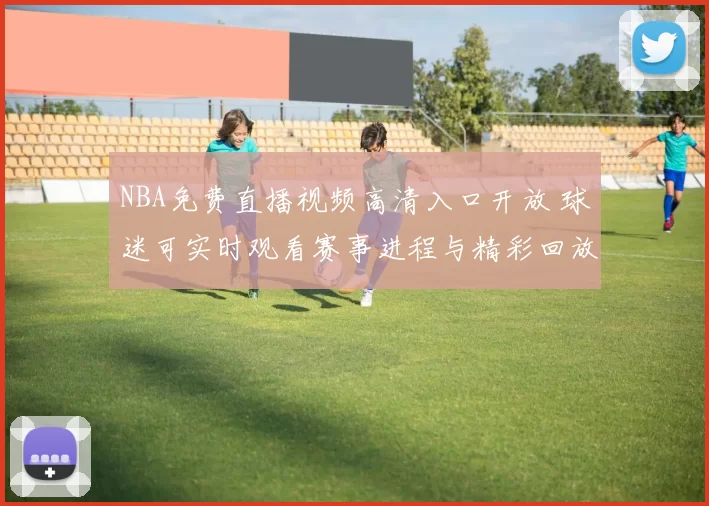 NBA免费直播视频高清入口开放 球迷可实时观看赛事进程与精彩回放