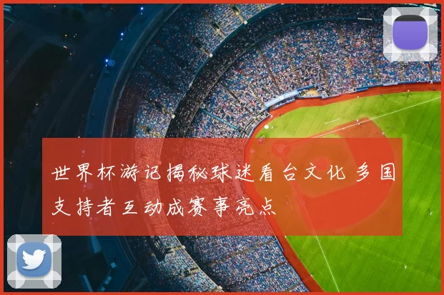 世界杯游记揭秘球迷看台文化 多国支持者互动成赛事亮点