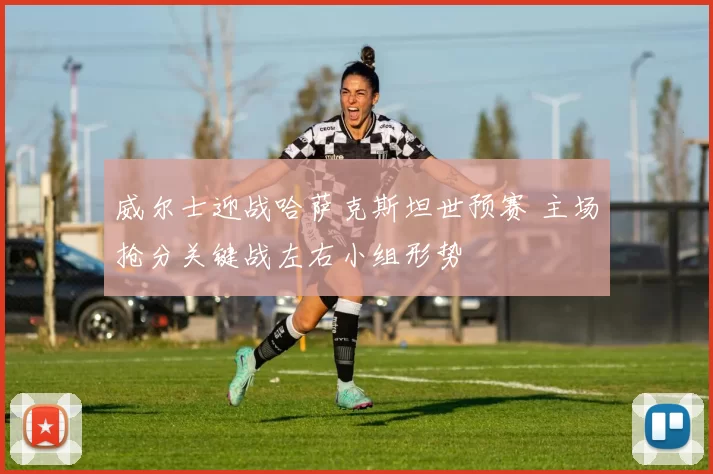 威尔士迎战哈萨克斯坦世预赛 主场抢分关键战左右小组形势