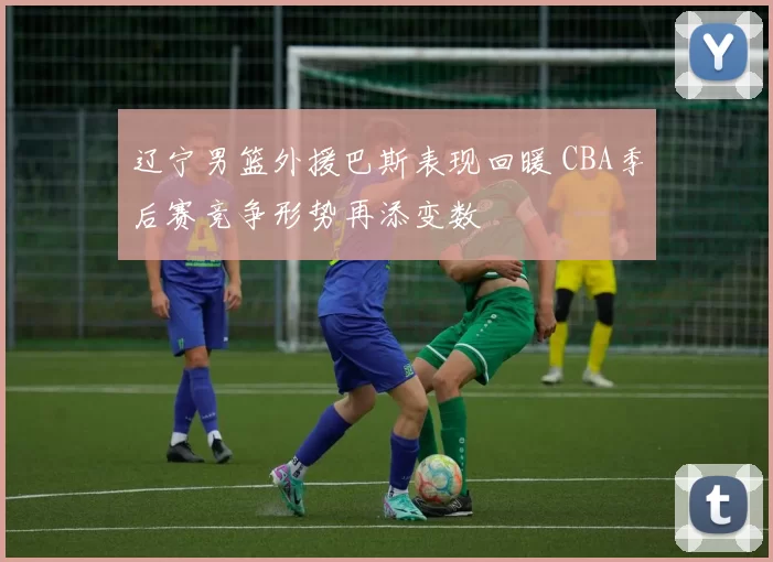 辽宁男篮外援巴斯表现回暖 CBA季后赛竞争形势再添变数