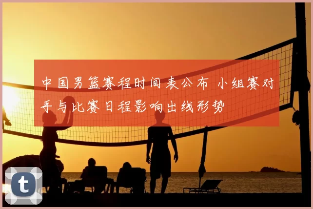 中国男篮赛程时间表公布 小组赛对手与比赛日程影响出线形势