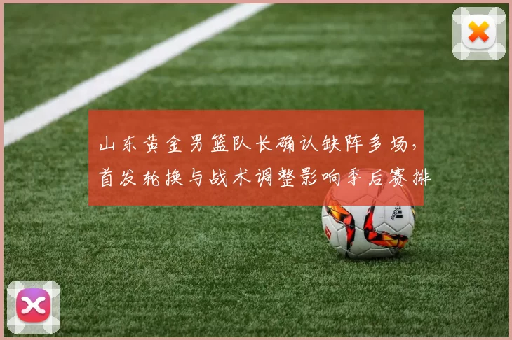 山东黄金男篮队长确认缺阵多场，首发轮换与战术调整影响季后赛排名