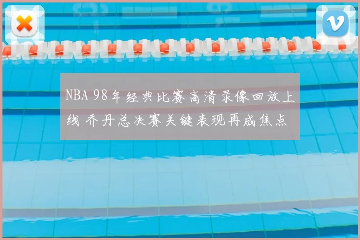 NBA 98年经典比赛高清录像回放上线 乔丹总决赛关键表现再成焦点