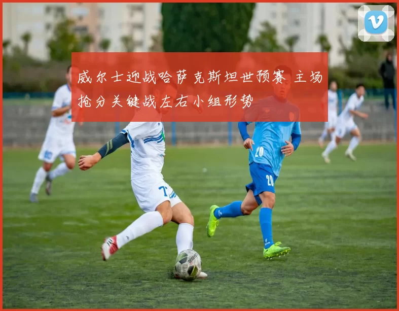 威尔士迎战哈萨克斯坦世预赛 主场抢分关键战左右小组形势