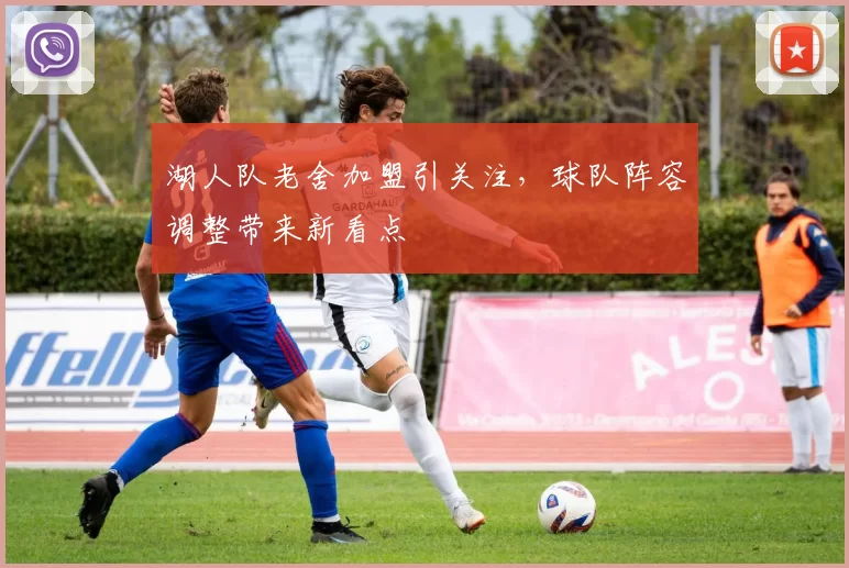 湖人队老舍加盟引关注，球队阵容调整带来新看点