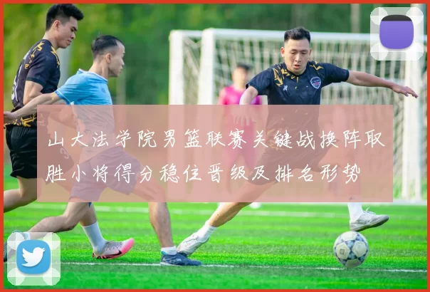 山大法学院男篮联赛关键战换阵取胜小将得分稳住晋级及排名形势