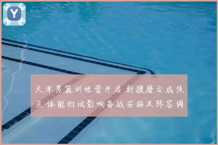 天津男篮训练营开启 新援磨合成焦点 体能测试影响备战安排及阵容调整计划