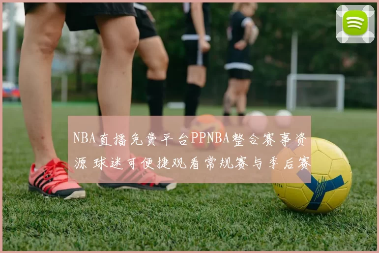 NBA直播免费平台PPNBA整合赛事资源 球迷可便捷观看常规赛与季后赛直播