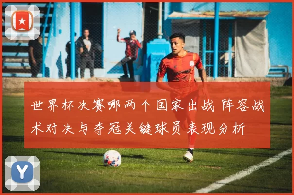 世界杯决赛哪两个国家出战 阵容战术对决与夺冠关键球员表现分析