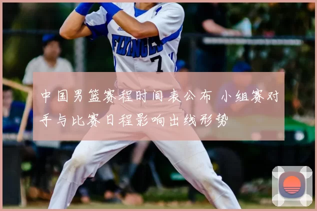 中国男篮赛程时间表公布 小组赛对手与比赛日程影响出线形势
