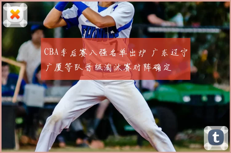 CBA季后赛八强名单出炉 广东辽宁广厦等队晋级淘汰赛对阵确定