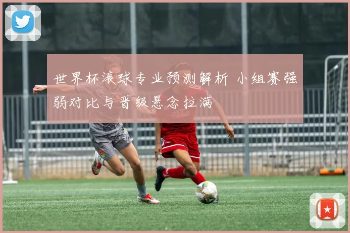 世界杯滚球专业预测解析 小组赛强弱对比与晋级悬念拉满