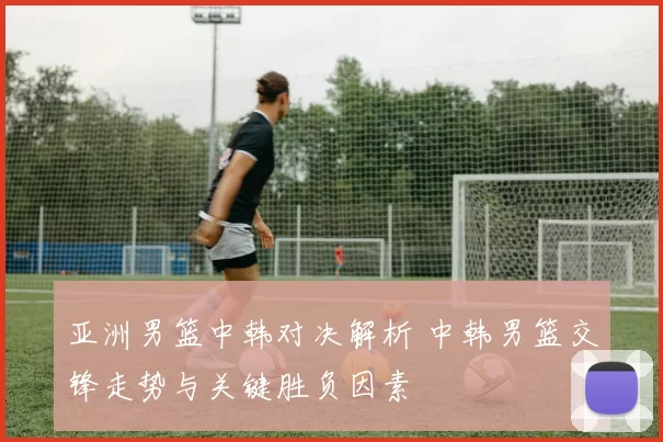亚洲男篮中韩对决解析 中韩男篮交锋走势与关键胜负因素