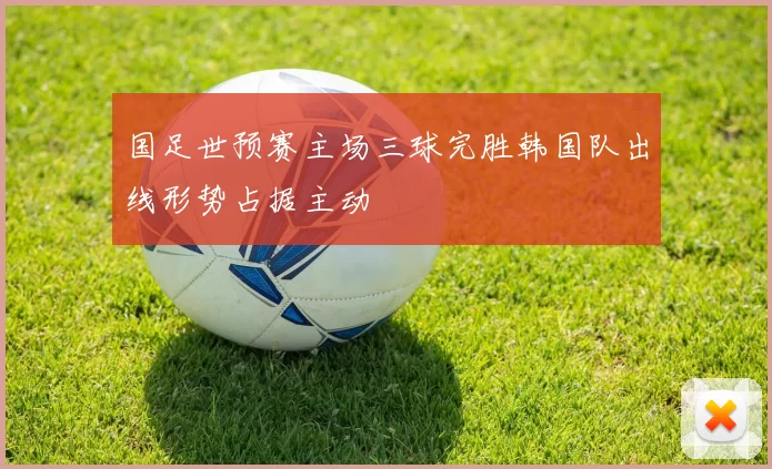 国足世预赛主场三球完胜韩国队出线形势占据主动