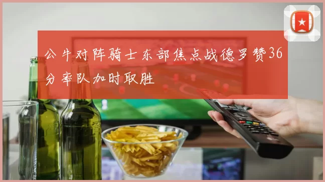 公牛对阵骑士东部焦点战德罗赞36分率队加时取胜