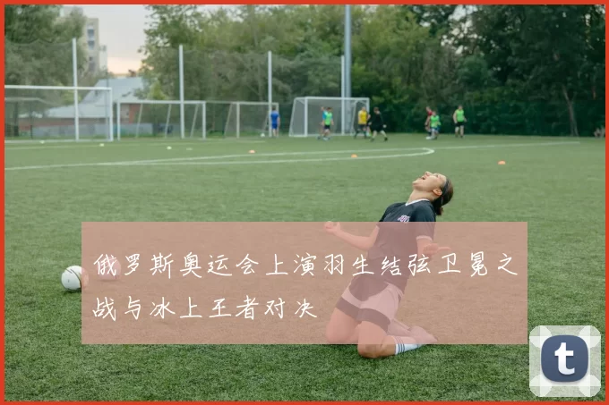 俄罗斯奥运会上演羽生结弦卫冕之战与冰上王者对决