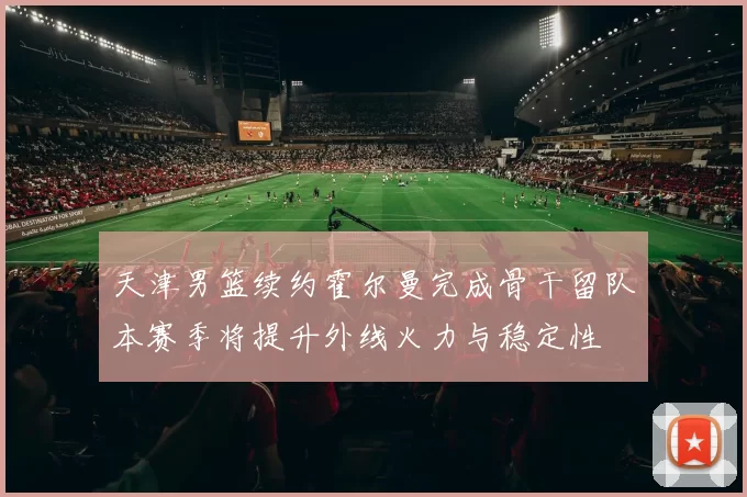 天津男篮续约霍尔曼完成骨干留队本赛季将提升外线火力与稳定性
