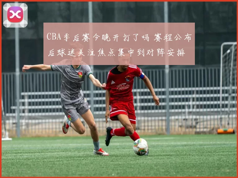 CBA季后赛今晚开打了吗 赛程公布后球迷关注焦点集中到对阵安排