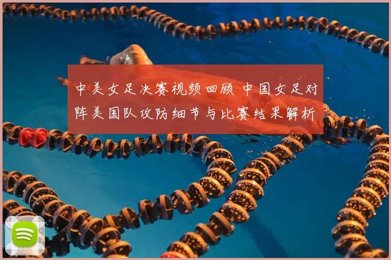 中美女足决赛视频回顾 中国女足对阵美国队攻防细节与比赛结果解析