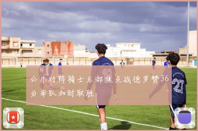 公牛对阵骑士东部焦点战德罗赞36分率队加时取胜
