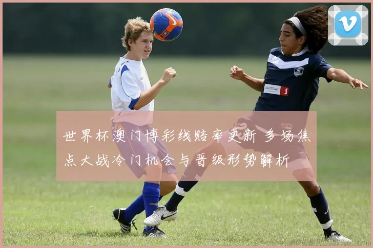 世界杯澳门博彩线赔率更新 多场焦点大战冷门机会与晋级形势解析