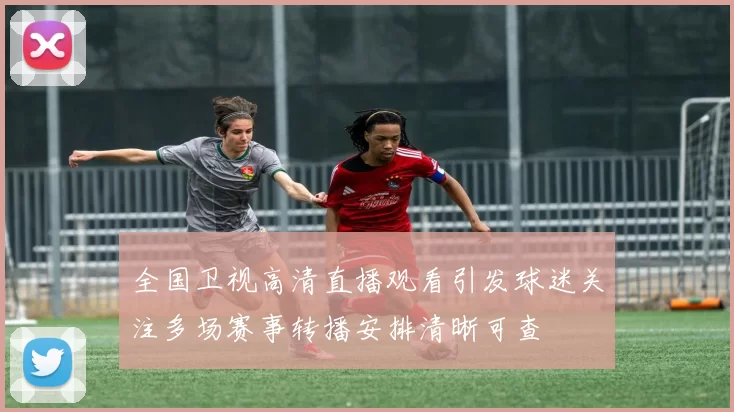 全国卫视高清直播观看引发球迷关注多场赛事转播安排清晰可查