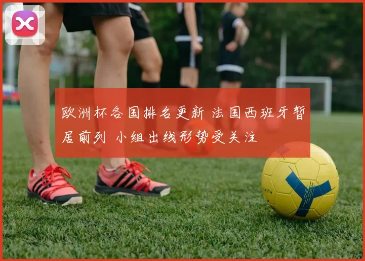 欧洲杯各国排名更新 法国西班牙暂居前列 小组出线形势受关注