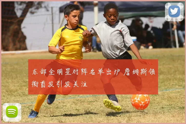 东部全明星对阵名单出炉 詹姆斯领衔首发引发关注