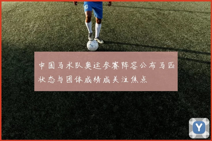 中国马术队奥运参赛阵容公布马匹状态与团体成绩成关注焦点