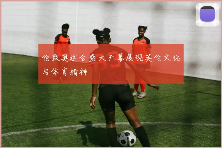 伦敦奥运会盛大开幕展现英伦文化与体育精神